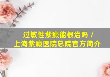 过敏性紫癜能根治吗 /上海紫癜医院总院官方简介